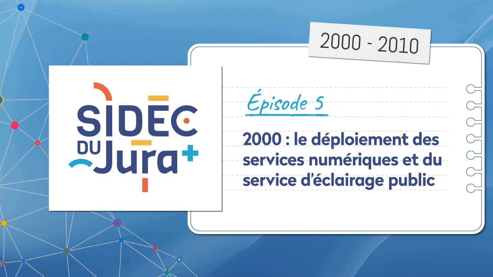 isuel d&rsquo;introduction de l&rsquo;&eacute;pisode 5 sur l&rsquo;histoire du SIDEC du Jura. &Agrave; gauche, le logo du SIDEC du Jura. &Agrave; droite, une page indique &laquo; &Eacute;pisode 5 &ndash; 2000 : le d&eacute;ploiement des services num&eacute;riques et du service d&rsquo;&eacute;clairage public &raquo; avec la p&eacute;riode &laquo; 2000-2010 &raquo;, sur un fond illustrant des r&eacute;seaux num&eacute;riques.